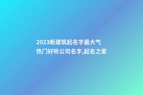 2023新建筑起名字最大气 热门好听公司名字,起名之家-第1张-公司起名-玄机派